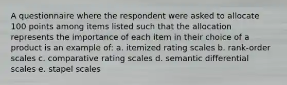 A questionnaire where the respondent were asked to allocate 100 points among items listed such that the allocation represents the importance of each item in their choice of a product is an example of: a. itemized rating scales b. rank-order scales c. comparative rating scales d. semantic differential scales e. stapel scales