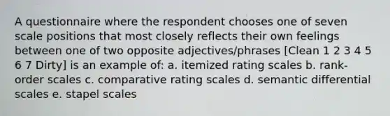 A questionnaire where the respondent chooses one of seven scale positions that most closely reflects their own feelings between one of two opposite adjectives/phrases [Clean 1 2 3 4 5 6 7 Dirty] is an example of: a. itemized rating scales b. rank-order scales c. comparative rating scales d. semantic differential scales e. stapel scales