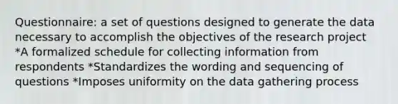 Questionnaire: a set of questions designed to generate the data necessary to accomplish the objectives of the research project *A formalized schedule for collecting information from respondents *Standardizes the wording and sequencing of questions *Imposes uniformity on the data gathering process