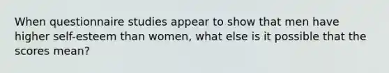 When questionnaire studies appear to show that men have higher self-esteem than women, what else is it possible that the scores mean?