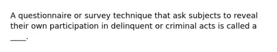 A questionnaire or survey technique that ask subjects to reveal their own participation in delinquent or criminal acts is called a ____.