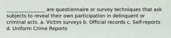 ________________ are questionnaire or survey techniques that ask subjects to reveal their own participation in delinquent or criminal acts. a. Victim surveys b. Official records c. Self-reports d. Uniform Crime Reports