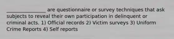 ________________ are questionnaire or survey techniques that ask subjects to reveal their own participation in delinquent or criminal acts. 1) Official records 2) Victim surveys 3) Uniform Crime Reports 4) Self reports