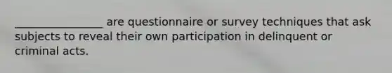 ________________ are questionnaire or survey techniques that ask subjects to reveal their own participation in delinquent or criminal acts.