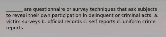 _______ are questionnaire or survey techniques that ask subjects to reveal their own participation in delinquent or criminal acts. a. victim surveys b. official records c. self reports d. uniform crime reports