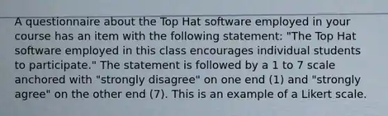 A questionnaire about the Top Hat software employed in your course has an item with the following statement: "The Top Hat software employed in this class encourages individual students to participate." The statement is followed by a 1 to 7 scale anchored with "strongly disagree" on one end (1) and "strongly agree" on the other end (7). This is an example of a Likert scale.