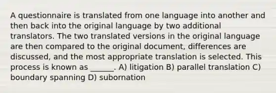 A questionnaire is translated from one language into another and then back into the original language by two additional translators. The two translated versions in the original language are then compared to the original document, differences are discussed, and the most appropriate translation is selected. This process is known as ______. A) litigation B) parallel translation C) boundary spanning D) subornation