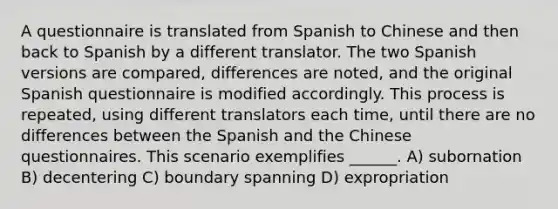 A questionnaire is translated from Spanish to Chinese and then back to Spanish by a different translator. The two Spanish versions are compared, differences are noted, and the original Spanish questionnaire is modified accordingly. This process is repeated, using different translators each time, until there are no differences between the Spanish and the Chinese questionnaires. This scenario exemplifies ______. A) subornation B) decentering C) boundary spanning D) expropriation