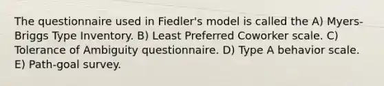 The questionnaire used in Fiedler's model is called the A) Myers-Briggs Type Inventory. B) Least Preferred Coworker scale. C) Tolerance of Ambiguity questionnaire. D) Type A behavior scale. E) Path-goal survey.