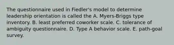 The questionnaire used in Fiedler's model to determine leadership orientation is called the A. Myers-Briggs type inventory. B. least preferred coworker scale. C. tolerance of ambiguity questionnaire. D. Type A behavior scale. E. path-goal survey.