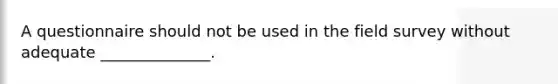 A questionnaire should not be used in the field survey without adequate ______________.