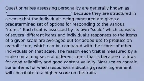 Questionnaires assessing personality are generally known as "__________ _________ ___________" because they are structured in a sense that the individuals being measured are given a predetermined set of options for responding to the various "items." Each trait is assessed by its own "scale" which consists of several different items and individual's responses to the items of a given scale are averaged out (or added up) to produce an overall score, which can be compared with the scores of other individuals on that scale. The reason each trait is measured by a scale containing several different items that is because it allows for good reliability and good content validity. Most scales contain some items for which responses indicating greater agreement will contribute to a higher score on the traits.