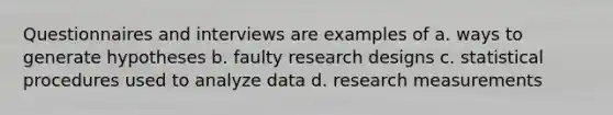 Questionnaires and interviews are examples of a. ways to generate hypotheses b. faulty research designs c. statistical procedures used to analyze data d. research measurements