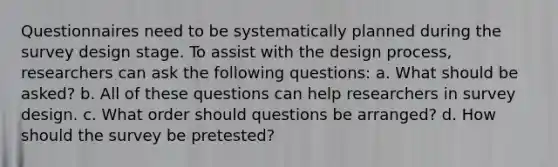 Questionnaires need to be systematically planned during the survey design stage. To assist with the design process, researchers can ask the following questions: a. What should be asked? b. All of these questions can help researchers in survey design. c. What order should questions be arranged? d. How should the survey be pretested?