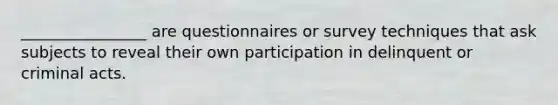 ________________ are questionnaires or survey techniques that ask subjects to reveal their own participation in delinquent or criminal acts.