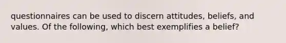 questionnaires can be used to discern attitudes, beliefs, and values. Of the following, which best exemplifies a belief?