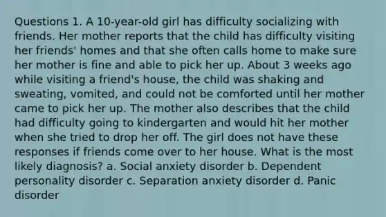 Questions 1. A 10-year-old girl has difficulty socializing with friends. Her mother reports that the child has difficulty visiting her friends' homes and that she often calls home to make sure her mother is fine and able to pick her up. About 3 weeks ago while visiting a friend's house, the child was shaking and sweating, vomited, and could not be comforted until her mother came to pick her up. The mother also describes that the child had difficulty going to kindergarten and would hit her mother when she tried to drop her off. The girl does not have these responses if friends come over to her house. What is the most likely diagnosis? a. Social anxiety disorder b. Dependent personality disorder c. Separation anxiety disorder d. Panic disorder