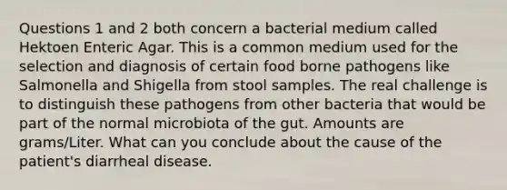 Questions 1 and 2 both concern a bacterial medium called Hektoen Enteric Agar. This is a common medium used for the selection and diagnosis of certain food borne pathogens like Salmonella and Shigella from stool samples. The real challenge is to distinguish these pathogens from other bacteria that would be part of the normal microbiota of the gut. Amounts are grams/Liter. What can you conclude about the cause of the patient's diarrheal disease.