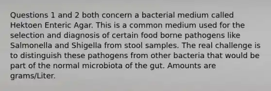 Questions 1 and 2 both concern a bacterial medium called Hektoen Enteric Agar. This is a common medium used for the selection and diagnosis of certain food borne pathogens like Salmonella and Shigella from stool samples. The real challenge is to distinguish these pathogens from other bacteria that would be part of the normal microbiota of the gut. Amounts are grams/Liter.