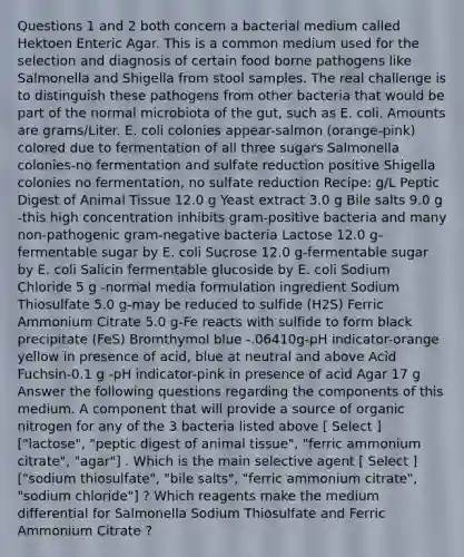 Questions 1 and 2 both concern a bacterial medium called Hektoen Enteric Agar. This is a common medium used for the selection and diagnosis of certain food borne pathogens like Salmonella and Shigella from stool samples. The real challenge is to distinguish these pathogens from other bacteria that would be part of the normal microbiota of the gut, such as E. coli. Amounts are grams/Liter. E. coli colonies appear-salmon (orange-pink) colored due to fermentation of all three sugars Salmonella colonies-no fermentation and sulfate reduction positive Shigella colonies no fermentation, no sulfate reduction Recipe: g/L Peptic Digest of Animal Tissue 12.0 g Yeast extract 3.0 g Bile salts 9.0 g -this high concentration inhibits gram-positive bacteria and many non-pathogenic gram-negative bacteria Lactose 12.0 g-fermentable sugar by E. coli Sucrose 12.0 g-fermentable sugar by E. coli Salicin fermentable glucoside by E. coli Sodium Chloride 5 g -normal media formulation ingredient Sodium Thiosulfate 5.0 g-may be reduced to sulfide (H2S) Ferric Ammonium Citrate 5.0 g-Fe reacts with sulfide to form black precipitate (FeS) Bromthymol blue -.06410g-pH indicator-orange yellow in presence of acid, blue at neutral and above Acid Fuchsin-0.1 g -pH indicator-pink in presence of acid Agar 17 g Answer the following questions regarding the components of this medium. A component that will provide a source of organic nitrogen for any of the 3 bacteria listed above [ Select ] ["lactose", "peptic digest of animal tissue", "ferric ammonium citrate", "agar"] . Which is the main selective agent [ Select ] ["sodium thiosulfate", "bile salts", "ferric ammonium citrate", "sodium chloride"] ? Which reagents make the medium differential for Salmonella Sodium Thiosulfate and Ferric Ammonium Citrate ?