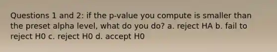 Questions 1 and 2: if the p-value you compute is smaller than the preset alpha level, what do you do? a. reject HA b. fail to reject H0 c. reject H0 d. accept H0