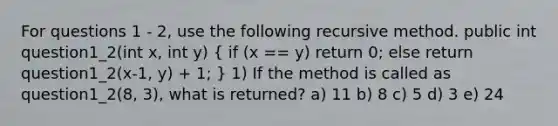 For questions 1 - 2, use the following recursive method. public int question1_2(int x, int y) ( if (x == y) return 0; else return question1_2(x-1, y) + 1; ) 1) If the method is called as question1_2(8, 3), what is returned? a) 11 b) 8 c) 5 d) 3 e) 24