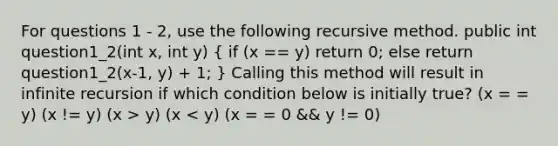 For questions 1 - 2, use the following recursive method. public int question1_2(int x, int y) ( if (x == y) return 0; else return question1_2(x-1, y) + 1; ) Calling this method will result in infinite recursion if which condition below is initially true? (x = = y) (x != y) (x > y) (x < y) (x = = 0 && y != 0)