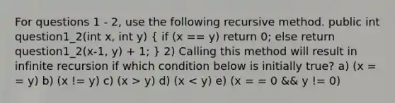 For questions 1 - 2, use the following recursive method. public int question1_2(int x, int y) ( if (x == y) return 0; else return question1_2(x-1, y) + 1; ) 2) Calling this method will result in infinite recursion if which condition below is initially true? a) (x = = y) b) (x != y) c) (x > y) d) (x < y) e) (x = = 0 && y != 0)