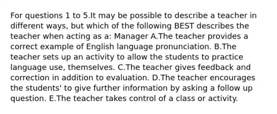 For questions 1 to 5.It may be possible to describe a teacher in different ways, but which of the following BEST describes the teacher when acting as a: Manager A.The teacher provides a correct example of English language pronunciation. B.The teacher sets up an activity to allow the students to practice language use, themselves. C.The teacher gives feedback and correction in addition to evaluation. D.The teacher encourages the students' to give further information by asking a follow up question. E.The teacher takes control of a class or activity.