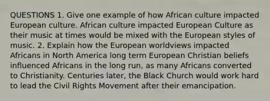 QUESTIONS 1. Give one example of how African culture impacted European culture. African culture impacted European Culture as their music at times would be mixed with <a href='https://www.questionai.com/knowledge/ky9y1VRXN8-the-eu' class='anchor-knowledge'>the eu</a>ropean styles of music. 2. Explain how the European worldviews impacted Africans in North America long term European Christian beliefs influenced Africans in the long run, as many Africans converted to Christianity. Centuries later, the Black Church would work hard to lead <a href='https://www.questionai.com/knowledge/kwq766eC44-the-civil-rights-movement' class='anchor-knowledge'>the civil rights movement</a> after their emancipation.