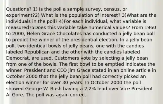 Questions? 1) Is the poll a sample survey, census, or experiment?2) What is the population of interest? 3)What are the individuals in the poll? 4)For each individual, what variable is measured?5Does this variable take numerical values? From 1960 to 2000, Helen Grace Chocolates has conducted a jelly bean poll to predict the winner of the presidential election. In a jelly bean poll, two identical bowls of jelly beans, one with the candies labeled Republican and the other with the candies labeled Democrat, are used. Customers vote by selecting a jelly bean from one of the bowls. The first bowl to be emptied indicates the winner. President and CEO Jim Grace stated in an online article in October 2000 that the jelly bean poll had correctly picked an election winner for over 30 years. In October 2000 the poll showed George W. Bush having a 2.2% lead over Vice President Al Gore. The poll was again correct.