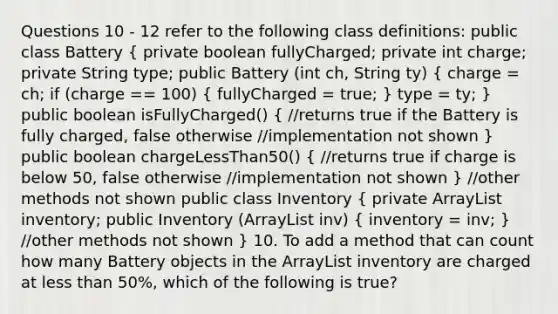 Questions 10 - 12 refer to the following class definitions: public class Battery ( private boolean fullyCharged; private int charge; private String type; public Battery (int ch, String ty) { charge = ch; if (charge == 100) { fullyCharged = true; ) type = ty; } public boolean isFullyCharged() ( //returns true if the Battery is fully charged, false otherwise //implementation not shown ) public boolean chargeLessThan50() ( //returns true if charge is below 50, false otherwise //implementation not shown ) //other methods not shown public class Inventory ( private ArrayList inventory; public Inventory (ArrayList inv) { inventory = inv; ) //other methods not shown } 10. To add a method that can count how many Battery objects in the ArrayList inventory are charged at less than 50%, which of the following is true?