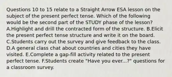 Questions 10 to 15 relate to a Straight Arrow ESA lesson on the subject of the present perfect tense. Which of the following would be the second part of the STUDY phase of the lesson? A.Highlight and drill the contracted form of the structure. B.Elicit the present perfect tense structure and write it on the board. C.Students carry out the survey and give feedback to the class. D.A general class chat about countries and cities they have visited. E.Complete a gap-fill activity related to the present perfect tense. F.Students create "Have you ever...?" questions for a classroom survey.