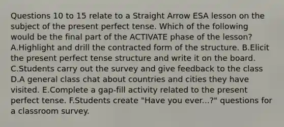 Questions 10 to 15 relate to a Straight Arrow ESA lesson on the subject of the <a href='https://www.questionai.com/knowledge/kFBVxUqV5C-present-perfect-tense' class='anchor-knowledge'>present perfect tense</a>. Which of the following would be the final part of the ACTIVATE phase of the lesson? A.Highlight and drill the contracted form of the structure. B.Elicit the present perfect tense structure and write it on the board. C.Students carry out the survey and give feedback to the class D.A general class chat about countries and cities they have visited. E.Complete a gap-fill activity related to the present perfect tense. F.Students create "Have you ever...?" questions for a classroom survey.