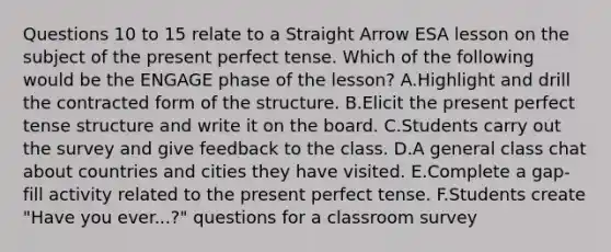 Questions 10 to 15 relate to a Straight Arrow ESA lesson on the subject of the present perfect tense. Which of the following would be the ENGAGE phase of the lesson? A.Highlight and drill the contracted form of the structure. B.Elicit the present perfect tense structure and write it on the board. C.Students carry out the survey and give feedback to the class. D.A general class chat about countries and cities they have visited. E.Complete a gap-fill activity related to the present perfect tense. F.Students create "Have you ever...?" questions for a classroom survey