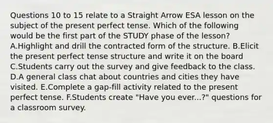 Questions 10 to 15 relate to a Straight Arrow ESA lesson on the subject of the present perfect tense. Which of the following would be the first part of the STUDY phase of the lesson? A.Highlight and drill the contracted form of the structure. B.Elicit the present perfect tense structure and write it on the board C.Students carry out the survey and give feedback to the class. D.A general class chat about countries and cities they have visited. E.Complete a gap-fill activity related to the present perfect tense. F.Students create "Have you ever...?" questions for a classroom survey.