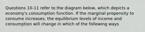 Questions 10-11 refer to the diagram below, which depicts a economy's consumption function. If the marginal propensity to consume increases, the equilibrium levels of income and consumption will change in which of the following ways