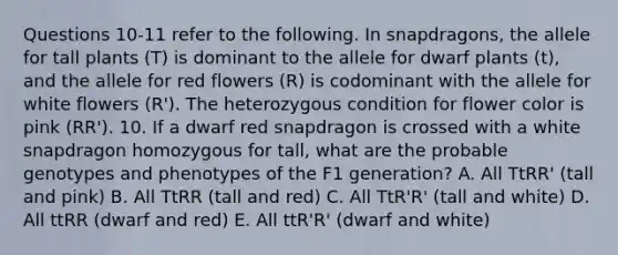 Questions 10-11 refer to the following. In snapdragons, the allele for tall plants (T) is dominant to the allele for dwarf plants (t), and the allele for red flowers (R) is codominant with the allele for white flowers (R'). The heterozygous condition for flower color is pink (RR'). 10. If a dwarf red snapdragon is crossed with a white snapdragon homozygous for tall, what are the probable genotypes and phenotypes of the F1 generation? A. All TtRR' (tall and pink) B. All TtRR (tall and red) C. All TtR'R' (tall and white) D. All ttRR (dwarf and red) E. All ttR'R' (dwarf and white)