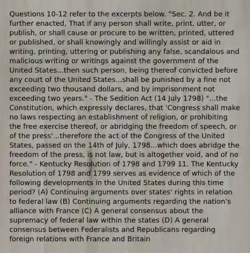 Questions 10-12 refer to the excerpts below. "Sec. 2. And be it further enacted, That if any person shall write, print, utter, or publish, or shall cause or procure to be written, printed, uttered or published, or shall knowingly and willingly assist or aid in writing, printing, uttering or publishing any false, scandalous and malicious writing or writings against the government of the United States...then such person, being thereof convicted before any court of the United States...shall be punished by a fine not exceeding two thousand dollars, and by imprisonment not exceeding two years." - The Sedition Act (14 July 1798) "...the Constitution, which expressly declares, that 'Congress shall make no laws respecting an establishment of religion, or prohibiting the free exercise thereof, or abridging the freedom of speech, or of the press'...therefore the act of the Congress of the United States, passed on the 14th of July, 1798...which does abridge the freedom of the press, is not law, but is altogether void, and of no force." - Kentucky Resolution of 1798 and 1799 11. The Kentucky Resolution of 1798 and 1799 serves as evidence of which of the following developments in the United States during this time period? (A) Continuing arguments over states' rights in relation to federal law (B) Continuing arguments regarding the nation's alliance with France (C) A general consensus about the supremacy of federal law within the states (D) A general consensus between Federalists and Republicans regarding foreign relations with France and Britain