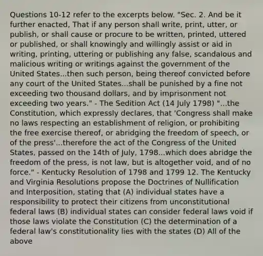 Questions 10-12 refer to the excerpts below. "Sec. 2. And be it further enacted, That if any person shall write, print, utter, or publish, or shall cause or procure to be written, printed, uttered or published, or shall knowingly and willingly assist or aid in writing, printing, uttering or publishing any false, scandalous and malicious writing or writings against the government of the United States...then such person, being thereof convicted before any court of the United States...shall be punished by a fine not exceeding two thousand dollars, and by imprisonment not exceeding two years." - The Sedition Act (14 July 1798) "...the Constitution, which expressly declares, that 'Congress shall make no laws respecting an establishment of religion, or prohibiting the free exercise thereof, or abridging the freedom of speech, or of the press'...therefore the act of the Congress of the United States, passed on the 14th of July, 1798...which does abridge the freedom of the press, is not law, but is altogether void, and of no force." - Kentucky Resolution of 1798 and 1799 12. The Kentucky and Virginia Resolutions propose the Doctrines of Nullification and Interposition, stating that (A) individual states have a responsibility to protect their citizens from unconstitutional federal laws (B) individual states can consider federal laws void if those laws violate the Constitution (C) the determination of a federal law's constitutionality lies with the states (D) All of the above