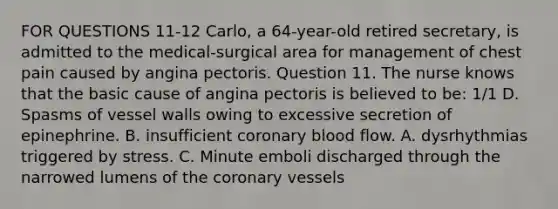 FOR QUESTIONS 11-12 Carlo, a 64-year-old retired secretary, is admitted to the medical-surgical area for management of chest pain caused by angina pectoris. Question 11. The nurse knows that the basic cause of angina pectoris is believed to be: 1/1 D. Spasms of vessel walls owing to excessive secretion of epinephrine. B. insufficient coronary blood flow. A. dysrhythmias triggered by stress. C. Minute emboli discharged through the narrowed lumens of the coronary vessels