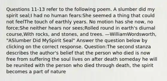 Questions 11-13 refer to the following poem. A slumber did my spirit seal;I had no human fears:She seemed a thing that could not feelThe touch of earthly years. No motion has she now, no force;She neither hears nor sees;Rolled round in earth's diurnal course,With rocks, and stones, and trees. —WilliamWordsworth, "ASlumber Did MySpirit Seal" Answer the question below by clicking on the correct response. Question:The second stanza describes the author's belief that the person who died is now free from suffering the soul lives on after death someday he will be reunited with the person who died through death, the spirit becomes a part of nature