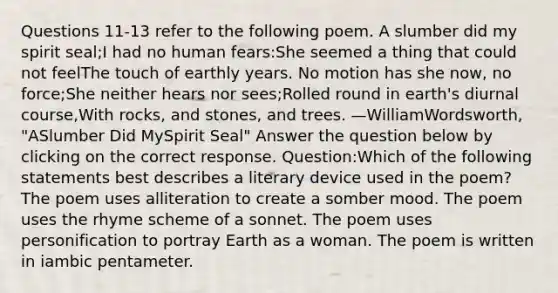 Questions 11-13 refer to the following poem. A slumber did my spirit seal;I had no human fears:She seemed a thing that could not feelThe touch of earthly years. No motion has she now, no force;She neither hears nor sees;Rolled round in earth's diurnal course,With rocks, and stones, and trees. —WilliamWordsworth, "ASlumber Did MySpirit Seal" Answer the question below by clicking on the correct response. Question:Which of the following statements best describes a literary device used in the poem? The poem uses alliteration to create a somber mood. The poem uses the rhyme scheme of a sonnet. The poem uses personification to portray Earth as a woman. The poem is written in iambic pentameter.