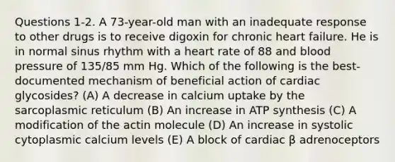 Questions 1-2. A 73-year-old man with an inadequate response to other drugs is to receive digoxin for chronic heart failure. He is in normal sinus rhythm with a heart rate of 88 and blood pressure of 135/85 mm Hg. Which of the following is the best-documented mechanism of beneficial action of cardiac glycosides? (A) A decrease in calcium uptake by the sarcoplasmic reticulum (B) An increase in ATP synthesis (C) A modification of the actin molecule (D) An increase in systolic cytoplasmic calcium levels (E) A block of cardiac β adrenoceptors