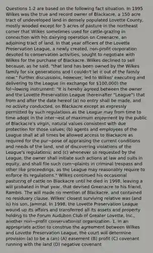 Questions 1-2 are based on the following fact situation. In 1995 Wilkes was the true and record owner of Blackacre, a 150 acre tract of undeveloped land in densely populated Lovette County, mostly wooded except for 5 acres of pasture in the northeast corner that Wilkes sometimes used for cattle-grazing in connection with his dairying operation on Creenacre, an adjoining tract of land. In that year officers of the Lovette Preservation League, a newly created, non-profit corporation devoted to conservation activities, sought to negotiate with Wilkes for the purchase of Blackacre. Wilkes declined to sell because, as he said, "that land has been owned by the Wilkes family for six generations and I couldn't let it out of the family now." Further discussions, however, led to Wilkes' executing and delivering to the League (in exchange for 100,000) the fol¬lowing instrument: "It is hereby agreed between the owner and the Lovette Preservation League (hereinafter "League") that from and after the date hereof (a) no entry shall be made, and no activity conducted, on Blackacre except as expressly permitted by such regulations as the League may from time to time adopt in the inter¬est of maximum enjoyment by the public of Blackacre's virgin, natural values consistent with due protection for those values; (b) agents and employees of the League shall at all times be allowed access to Blackacre as required for the pur¬pose of appraising the current conditions and needs of the land, and of discovering violations of the League's regulations; and (c) whenever so requested by the League, the owner shall initiate such actions at law and suits in equity, and shall file such com¬plaints in criminal trespass and other like proceedings, as the League may reasonably require to enforce its regulations." Wilkes continued his occasional pasturing of cattle on Blackacre until he died in 1998, leaving a will probated in that year, that devised Greenacre to his friend, Rambis. The will made no mention of Blackacre, and contained no residuary clause. Wilkes' closest surviving relative was (and is) his son, Jammal. In 1998, the Lovette Preservation League wound up its affairs and transferred all its assets and property holding to the Forum Audubon Club of Greater Lovette, Inc., another non¬profit conservationist organization. 1. In an appropriate action to construe the agreement between Wilkes and Lovette Preservation League, the court will determine provision (a) to be a (an) (A) easement (B) profit (C) covenant running with the land (D) negative covenant