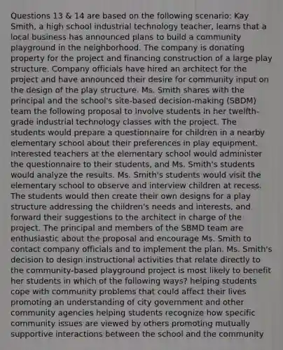 Questions 13 & 14 are based on the following scenario: Kay Smith, a high school industrial technology teacher, learns that a local business has announced plans to build a community playground in the neighborhood. The company is donating property for the project and financing construction of a large play structure. Company officials have hired an architect for the project and have announced their desire for community input on the design of the play structure. Ms. Smith shares with the principal and the school's site-based decision-making (SBDM) team the following proposal to involve students in her twelfth-grade industrial technology classes with the project. The students would prepare a questionnaire for children in a nearby elementary school about their preferences in play equipment. Interested teachers at the elementary school would administer the questionnaire to their students, and Ms. Smith's students would analyze the results. Ms. Smith's students would visit the elementary school to observe and interview children at recess. The students would then create their own designs for a play structure addressing the children's needs and interests, and forward their suggestions to the architect in charge of the project. The principal and members of the SBMD team are enthusiastic about the proposal and encourage Ms. Smith to contact company officials and to implement the plan. Ms. Smith's decision to design instructional activities that relate directly to the community-based playground project is most likely to benefit her students in which of the following ways? helping students cope with community problems that could affect their lives promoting an understanding of city government and other community agencies helping students recognize how specific community issues are viewed by others promoting mutually supportive interactions between the school and the community