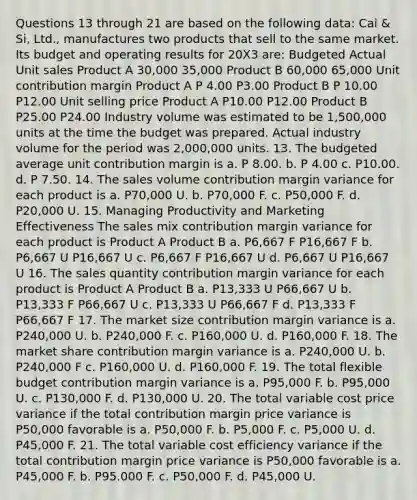 Questions 13 through 21 are based on the following data: Cai & Si, Ltd., manufactures two products that sell to the same market. Its budget and operating results for 20X3 are: Budgeted Actual Unit sales Product A 30,000 35,000 Product B 60,000 65,000 Unit contribution margin Product A P 4.00 P3.00 Product B P 10.00 P12.00 Unit selling price Product A P10.00 P12.00 Product B P25.00 P24.00 Industry volume was estimated to be 1,500,000 units at the time the budget was prepared. Actual industry volume for the period was 2,000,000 units. 13. The budgeted average unit contribution margin is a. P 8.00. b. P 4.00 c. P10.00. d. P 7.50. 14. The sales volume contribution margin variance for each product is a. P70,000 U. b. P70,000 F. c. P50,000 F. d. P20,000 U. 15. Managing Productivity and Marketing Effectiveness The sales mix contribution margin variance for each product is Product A Product B a. P6,667 F P16,667 F b. P6,667 U P16,667 U c. P6,667 F P16,667 U d. P6,667 U P16,667 U 16. The sales quantity contribution margin variance for each product is Product A Product B a. P13,333 U P66,667 U b. P13,333 F P66,667 U c. P13,333 U P66,667 F d. P13,333 F P66,667 F 17. The market size contribution margin variance is a. P240,000 U. b. P240,000 F. c. P160,000 U. d. P160,000 F. 18. The market share contribution margin variance is a. P240,000 U. b. P240,000 F c. P160,000 U. d. P160,000 F. 19. The total flexible budget contribution margin variance is a. P95,000 F. b. P95,000 U. c. P130,000 F. d. P130,000 U. 20. The total variable cost price variance if the total contribution margin price variance is P50,000 favorable is a. P50,000 F. b. P5,000 F. c. P5,000 U. d. P45,000 F. 21. The total variable cost efficiency variance if the total contribution margin price variance is P50,000 favorable is a. P45,000 F. b. P95.000 F. c. P50,000 F. d. P45,000 U.