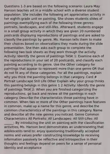 Questions 1-3 are based on the following scenario: Laura May Hanson teaches art in a middle school with a diverse student population. She includes the following art appreciation activity in her eighth-grade unit on painting. She shows students slides of paintings exemplifying each of the following three genres: portraits, landscapes, and still-lifes. Afterward, students engage in a small group activity in which they are given 20 numbered postcards displaying reproductions of paintings and are asked to classify the paintings by genre. Ms. Hanson tells them to make their choices based on observations they made during the slide presentation. She then asks each group to complete the following two task sheets as they work through the activity. Activity: Identify the genre of paintings TASK 1: Examine each of the reproductions in your set of 20 postcards, and classify each painting according to its genre. Use the Other category for paintings that appear to represent more than one genre OR that do not fit any of these categories. For all the paintings, explain why you think the painting belongs in that category. Card # Portrait Landscape Still Life Other Explain why your group thinks this painting belongs in this genre 1 2 Activity: Identify the genre of paintings TASK 2: When you are finished categorizing the reproductions, go back and review all the paintings in each category. Describe the characteristics those painting have in common. When two or more of the Other paintings have features in common, make up a name for this genre, and describe the common characteristics of the paintings in this category. Name and describe all the new genres you noticed. Genre Common Characteristics All Portraits: All Landscapes: All Still-Lifes: All ______: By introducing the unit on painting with the classification activities, Ms. Hanson best demonstrates an understanding that adolescents tend to: enjoy questioning traditionally accepted norms and values prefer constructing knowledge to receiving information passively be reflective and introspective in their thoughts and feelings depend on peers for a sense of personal identity and acceptance