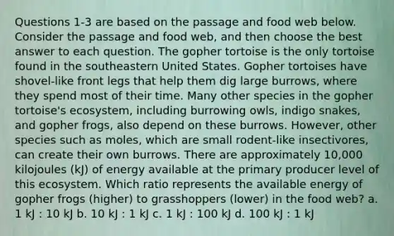 Questions 1-3 are based on the passage and food web below. Consider the passage and food web, and then choose the best answer to each question. The gopher tortoise is the only tortoise found in the southeastern United States. Gopher tortoises have shovel-like front legs that help them dig large burrows, where they spend most of their time. Many other species in the gopher tortoise's ecosystem, including burrowing owls, indigo snakes, and gopher frogs, also depend on these burrows. However, other species such as moles, which are small rodent-like insectivores, can create their own burrows. There are approximately 10,000 kilojoules (kJ) of energy available at the primary producer level of this ecosystem. Which ratio represents the available energy of gopher frogs (higher) to grasshoppers (lower) in the food web? a. 1 kJ : 10 kJ b. 10 kJ : 1 kJ c. 1 kJ : 100 kJ d. 100 kJ : 1 kJ