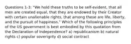 Questions 1-3: "We hold these truths to be self-evident, that all men are created equal, that they are endowed by their Creator with certain unalienable rights, that among these are life, liberty, and the pursuit of happiness." Which of the following principles of the US government is best embodied by this quotation from the Declaration of Independence? a) republicanism b) natural rights c) popular soverignty d) social contract